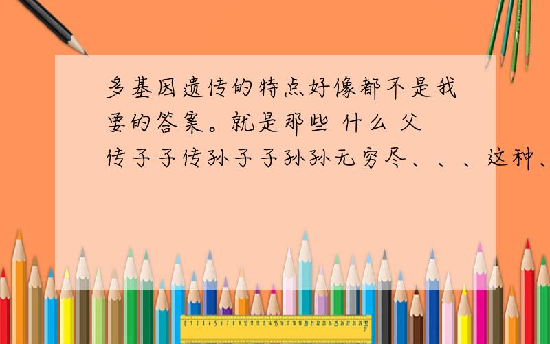 多基因遗传的特点好像都不是我要的答案。就是那些 什么 父传子子传孙子子孙孙无穷尽、、、这种、、、