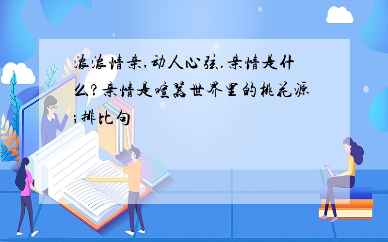 浓浓情亲,动人心弦.亲情是什么?亲情是喧嚣世界里的桃花源；排比句