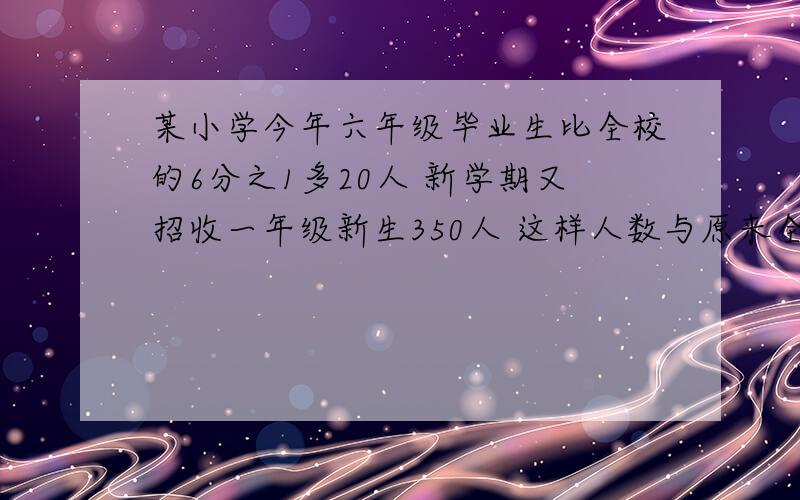 某小学今年六年级毕业生比全校的6分之1多20人 新学期又招收一年级新生350人 这样人数与原来全校?