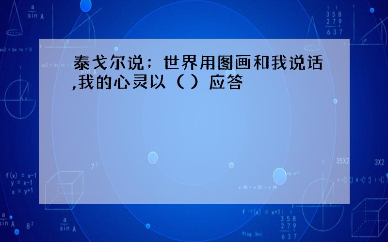 泰戈尔说；世界用图画和我说话,我的心灵以（ ）应答