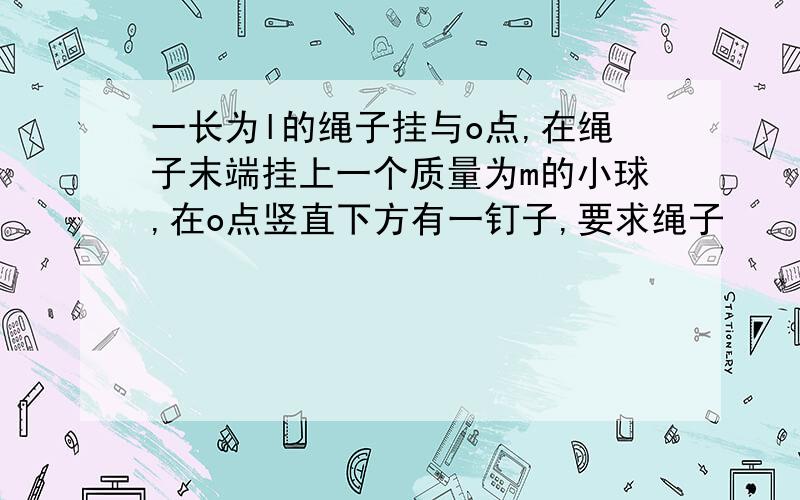 一长为l的绳子挂与o点,在绳子末端挂上一个质量为m的小球,在o点竖直下方有一钉子,要求绳子