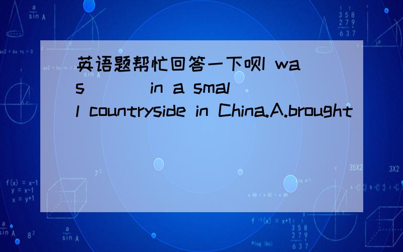 英语题帮忙回答一下呗I was ___in a small countryside in China.A.brought