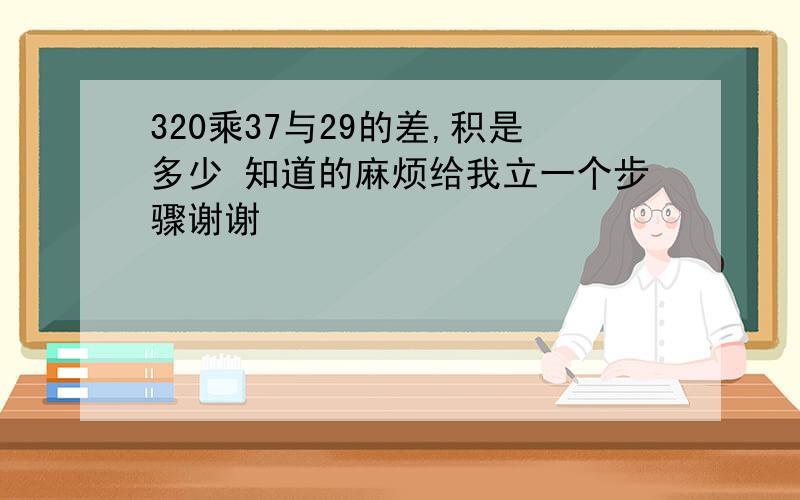 320乘37与29的差,积是多少 知道的麻烦给我立一个步骤谢谢