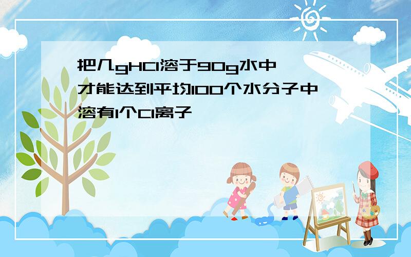 把几gHCl溶于90g水中,才能达到平均100个水分子中溶有1个Cl离子