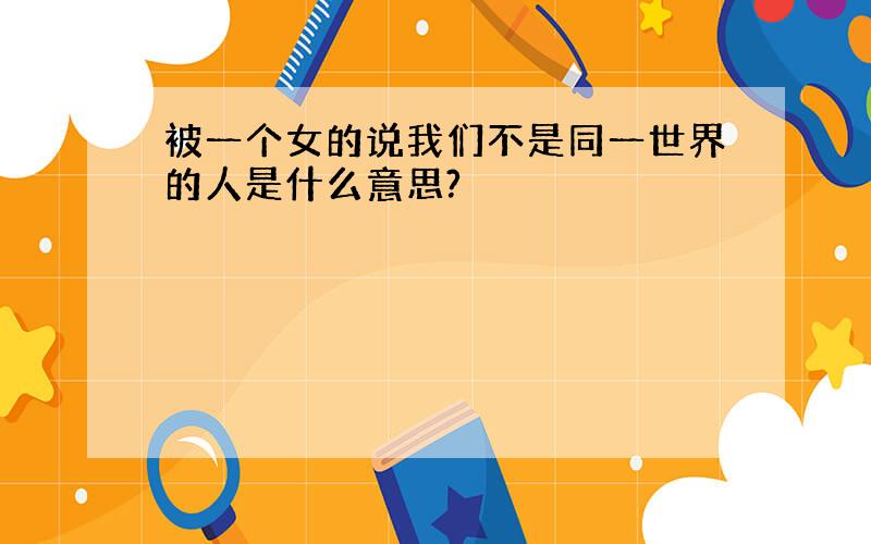 被一个女的说我们不是同一世界的人是什么意思?