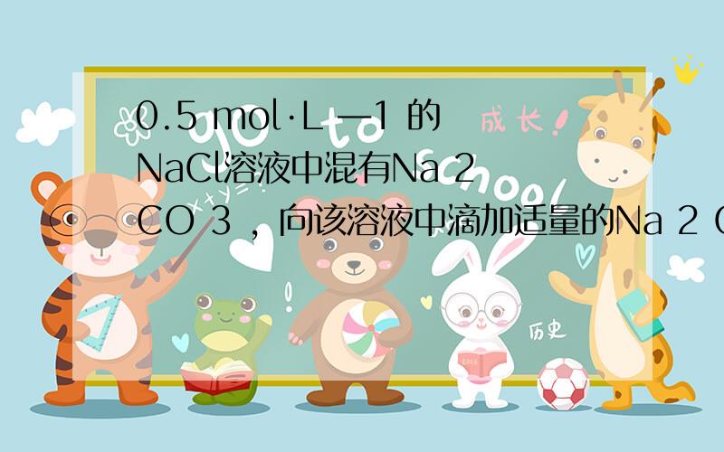 0.5 mol·L ―1 的NaCl溶液中混有Na 2 CO 3 ，向该溶液中滴加适量的Na 2 CO 3 。滤液中Na