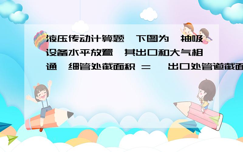 液压传动计算题、下图为一抽吸设备水平放置,其出口和大气相通,细管处截面积 = ,出口处管道截面积 =4 ,h=1m,求开