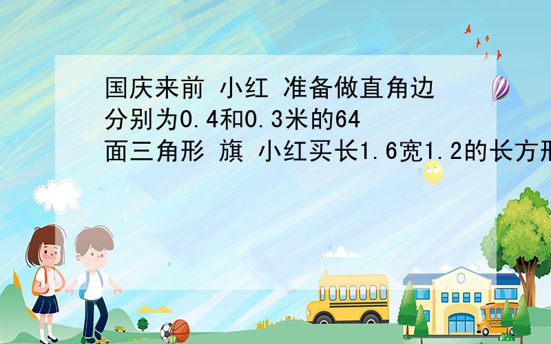 国庆来前 小红 准备做直角边分别为0.4和0.3米的64面三角形 旗 小红买长1.6宽1.2的长方形纸,小红该买几张