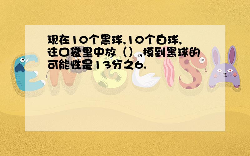 现在10个黑球,10个白球,往口袋里中放（）,摸到黑球的可能性是13分之6.