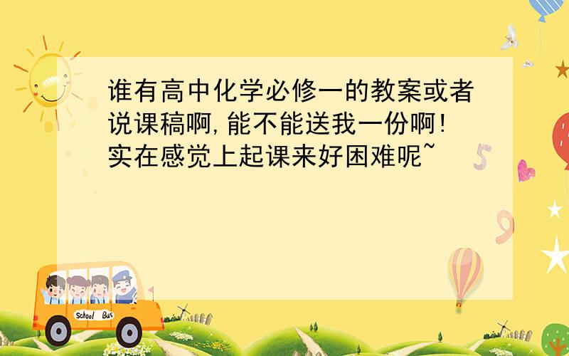 谁有高中化学必修一的教案或者说课稿啊,能不能送我一份啊!实在感觉上起课来好困难呢~