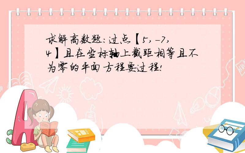 求解高数题：过点【5,-7,4】且在坐标轴上截距相等且不为零的平面方程要过程!