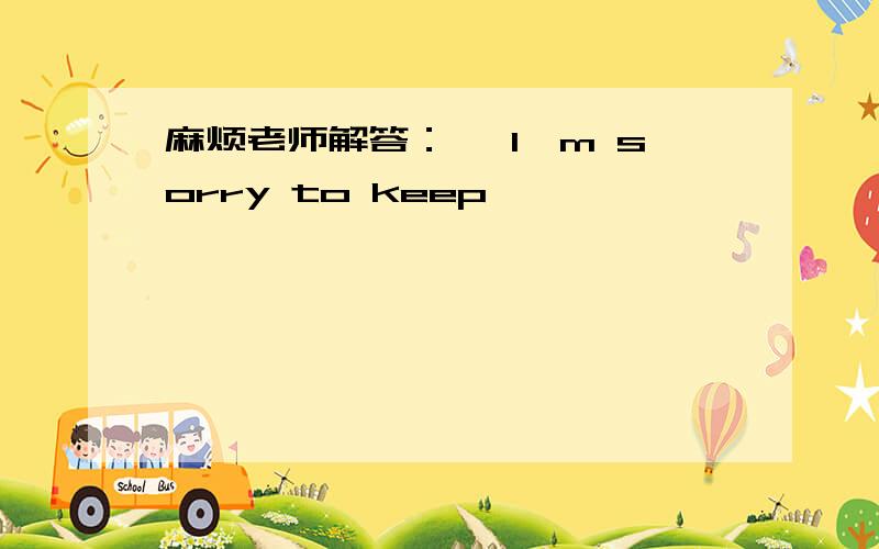 麻烦老师解答：— I'm sorry to keep