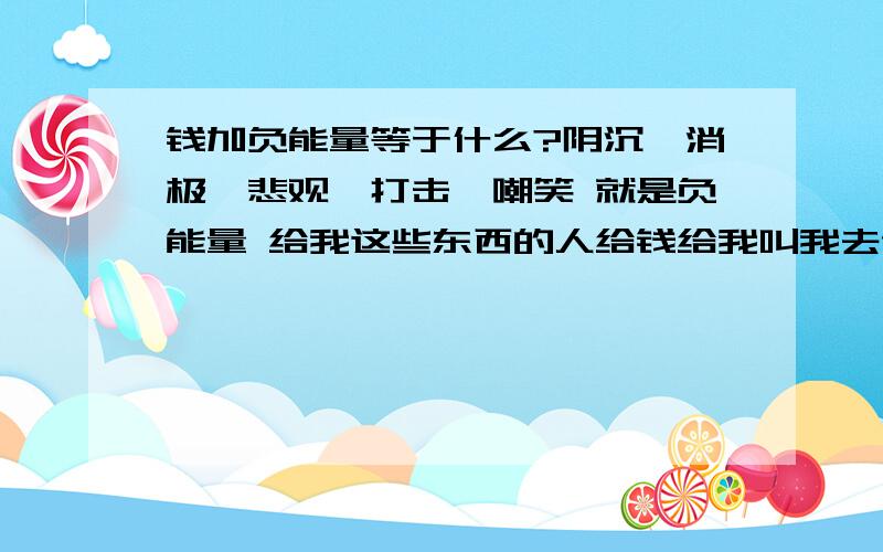 钱加负能量等于什么?阴沉、消极、悲观,打击,嘲笑 就是负能量 给我这些东西的人给钱给我叫我去做某件事 请问结果是什么