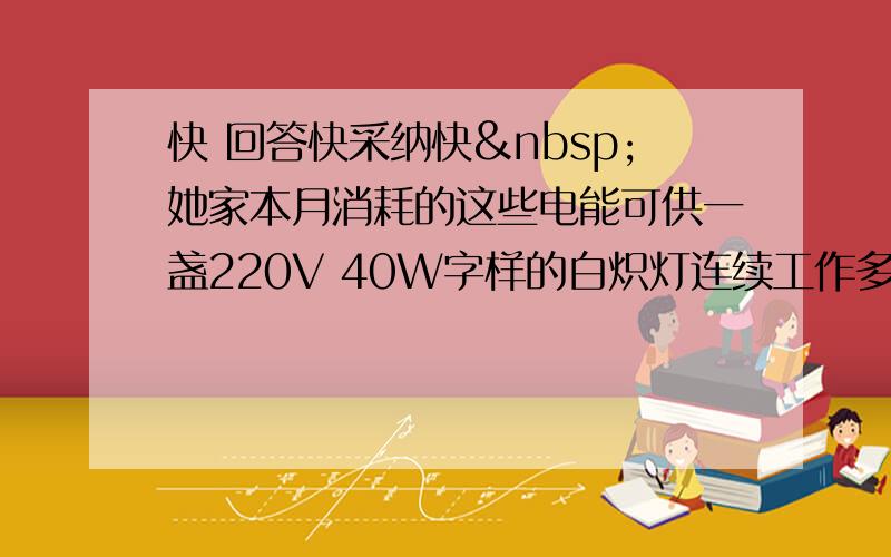 快 回答快采纳快 她家本月消耗的这些电能可供一盏220V 40W字样的白炽灯连续工作多少h