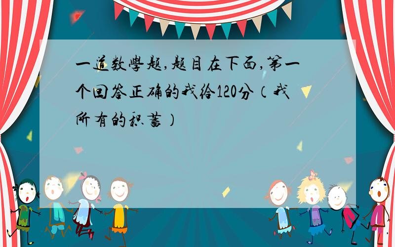 一道数学题,题目在下面,第一个回答正确的我给120分（我所有的积蓄）