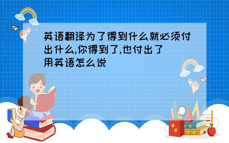 英语翻译为了得到什么就必须付出什么,你得到了,也付出了 用英语怎么说