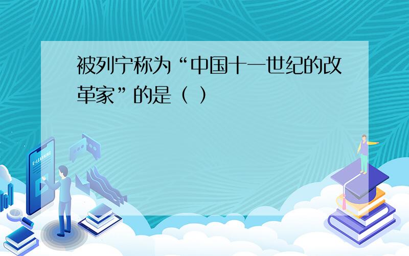 被列宁称为“中国十一世纪的改革家”的是（ ）