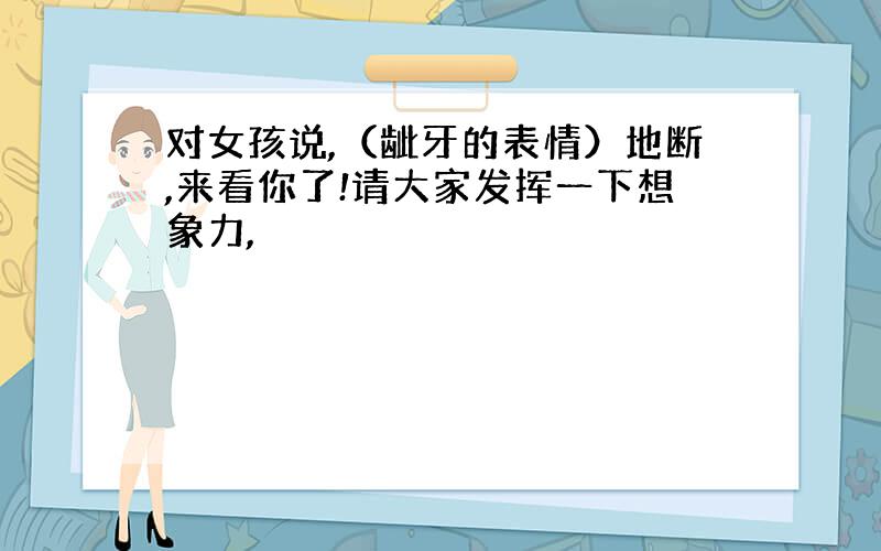 对女孩说,（龇牙的表情）地断,来看你了!请大家发挥一下想象力,