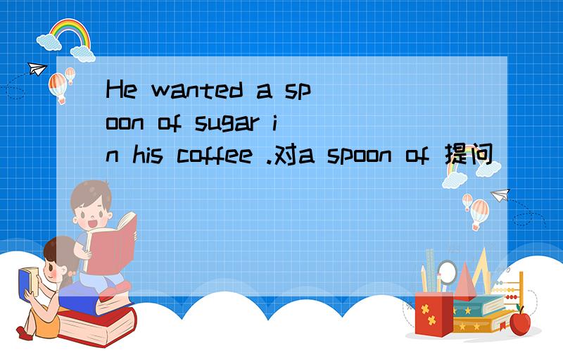 He wanted a spoon of sugar in his coffee .对a spoon of 提问 ___