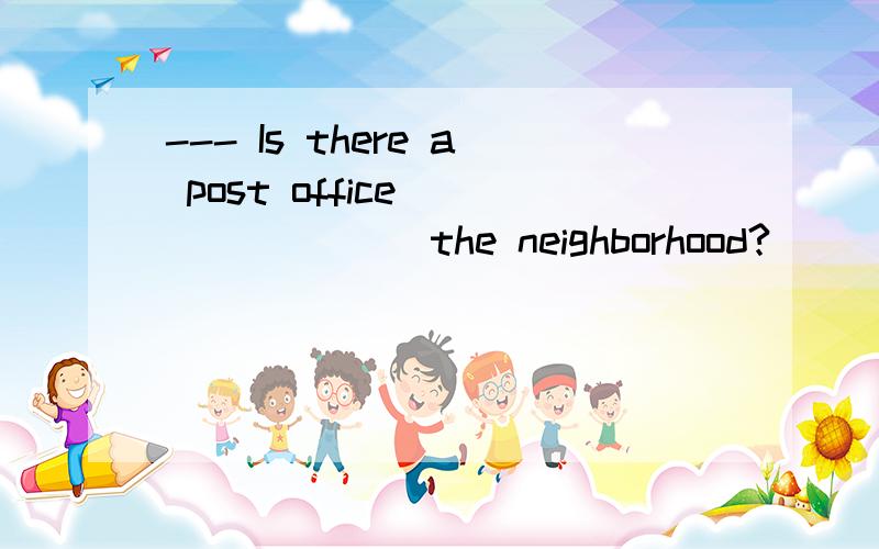 --- Is there a post office _______ the neighborhood?