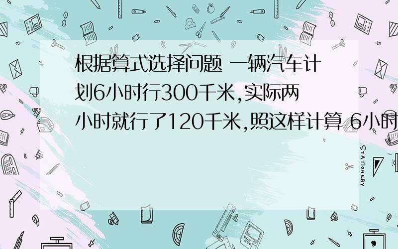 根据算式选择问题 一辆汽车计划6小时行300千米,实际两小时就行了120千米,照这样计算 6小时可行多少千米