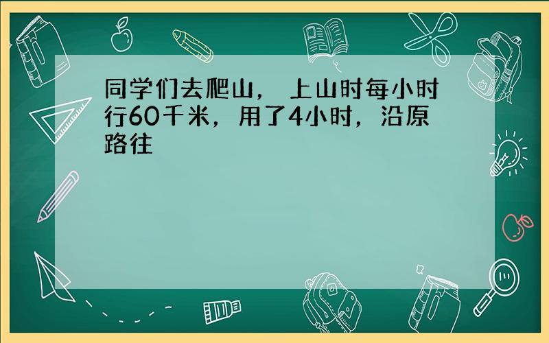 同学们去爬山， 上山时每小时行60千米，用了4小时，沿原路往