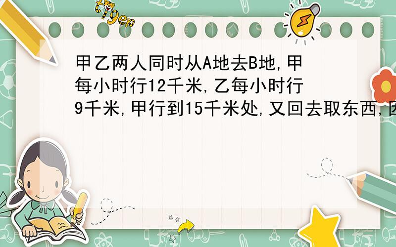 甲乙两人同时从A地去B地,甲每小时行12千米,乙每小时行9千米,甲行到15千米处,又回去取东西,因此比乙迟到1小时,问A