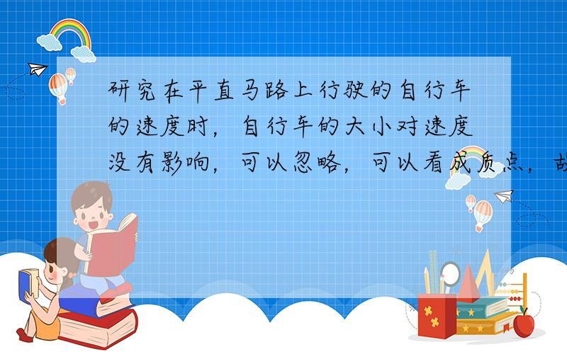 研究在平直马路上行驶的自行车的速度时，自行车的大小对速度没有影响，可以忽略，可以看成质点，故A正确；B、研究乒