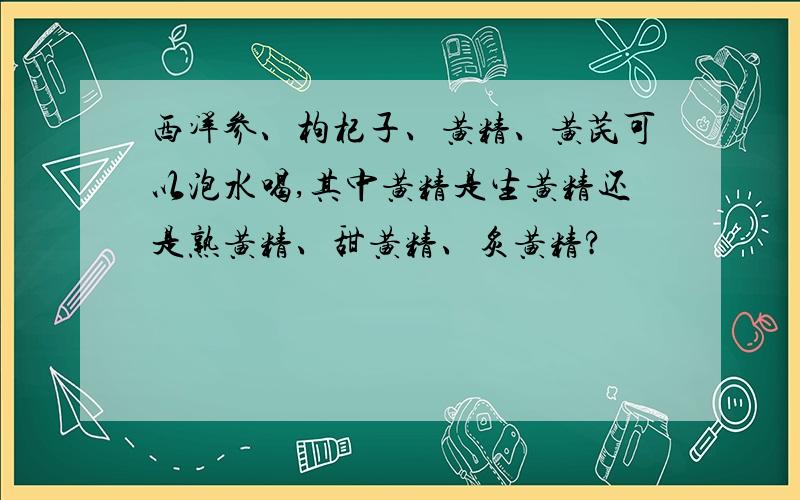 西洋参、枸杞子、黄精、黄芪可以泡水喝,其中黄精是生黄精还是熟黄精、甜黄精、炙黄精?