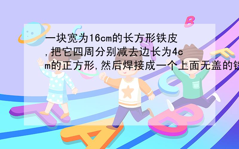 一块宽为16cm的长方形铁皮,把它四周分别减去边长为4cm的正方形,然后焊接成一个上面无盖的铁盒,如果这个盒子的体积是7