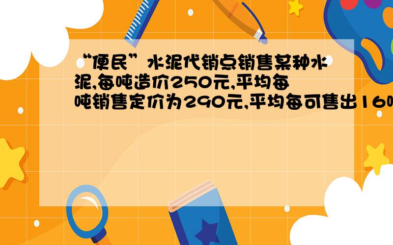 “便民”水泥代销点销售某种水泥,每吨造价250元,平均每吨销售定价为290元,平均每可售出16吨.