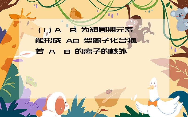 （1）A、B 为短周期元素,能形成 AB 型离子化合物.若 A、B 的离子的核外