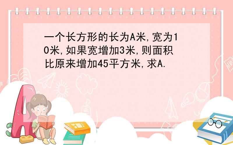 一个长方形的长为A米,宽为10米,如果宽增加3米,则面积比原来增加45平方米,求A.