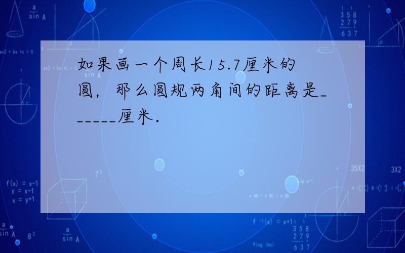 如果画一个周长15.7厘米的圆，那么圆规两角间的距离是______厘米．