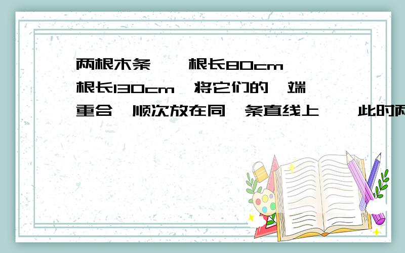 两根木条,一根长80cm,一根长130cm,将它们的一端重合,顺次放在同一条直线上 , 此时两根木条的中点间的