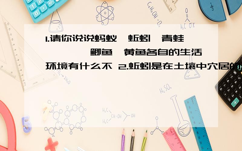 1.请你说说蚂蚁、蚯蚓、青蛙、蚱蜢、鲫鱼、黄鱼各自的生活环境有什么不 2.蚯蚓是在土壤中穴居的动物,轻易不到地面上来.而