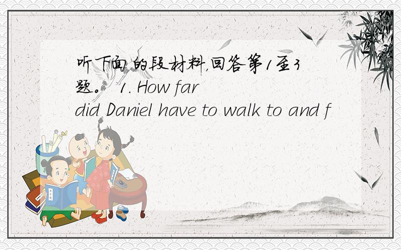 听下面的段材料，回答第1至3题。 1. How far did Daniel have to walk to and f