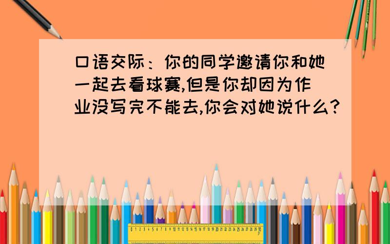 口语交际：你的同学邀请你和她一起去看球赛,但是你却因为作业没写完不能去,你会对她说什么?