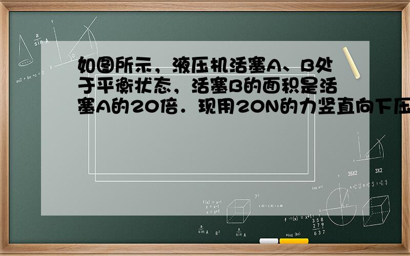 如图所示，液压机活塞A、B处于平衡状态，活塞B的面积是活塞A的20倍．现用20N的力竖直向下压活塞A，为使活塞仍在原位置