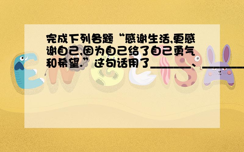 完成下列各题“感谢生活,更感谢自己,因为自己给了自己勇气和希望.”这句话用了_______、_________的表达方式