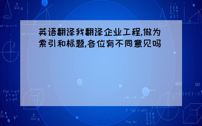 英语翻译我翻译企业工程,做为索引和标题,各位有不同意见吗