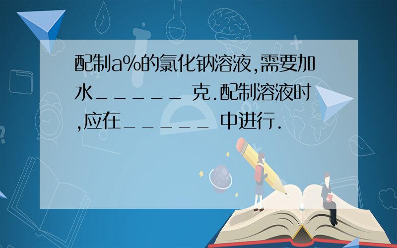 配制a%的氯化钠溶液,需要加水_____ 克.配制溶液时,应在_____ 中进行.