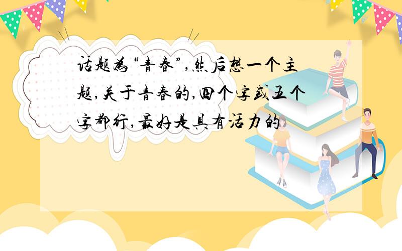 话题为“青春”,然后想一个主题,关于青春的,四个字或五个字都行,最好是具有活力的