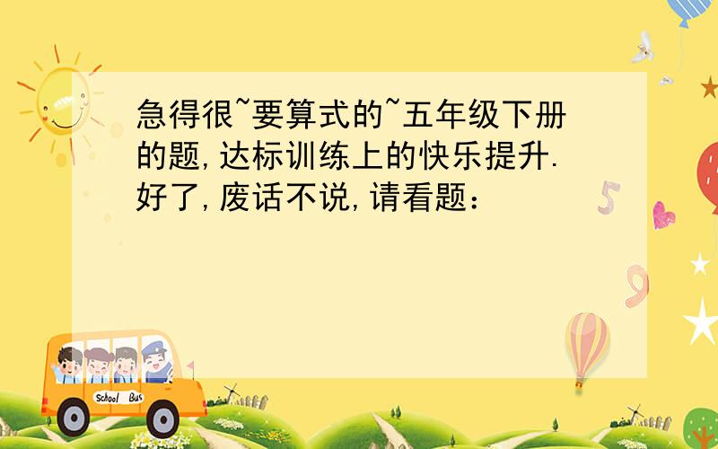 急得很~要算式的~五年级下册的题,达标训练上的快乐提升.好了,废话不说,请看题：