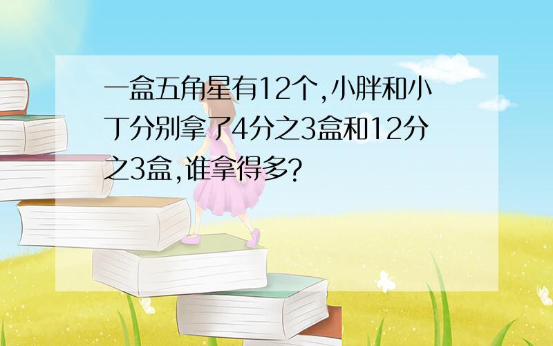 一盒五角星有12个,小胖和小丁分别拿了4分之3盒和12分之3盒,谁拿得多?