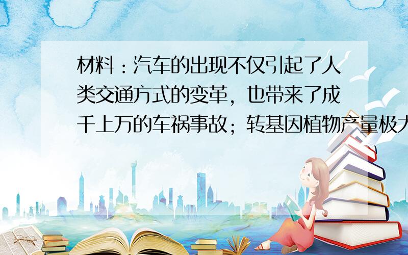 材料：汽车的出现不仅引起了人类交通方式的变革，也带来了成千上万的车祸事故；转基因植物产量极大，可不少人食用之后身体受到了