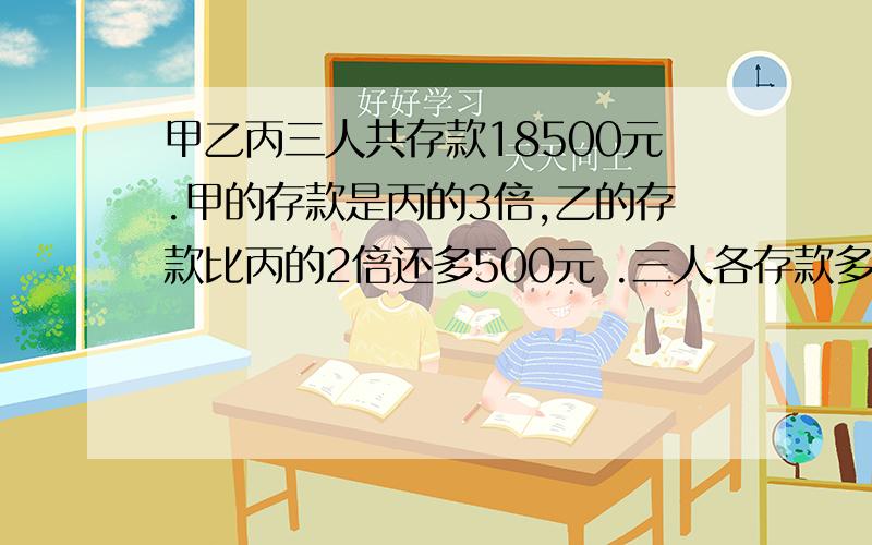 甲乙丙三人共存款18500元.甲的存款是丙的3倍,乙的存款比丙的2倍还多500元 .三人各存款多少元?