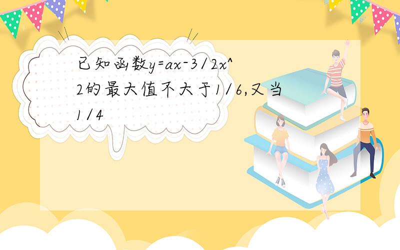 已知函数y=ax-3/2x^2的最大值不大于1/6,又当1/4