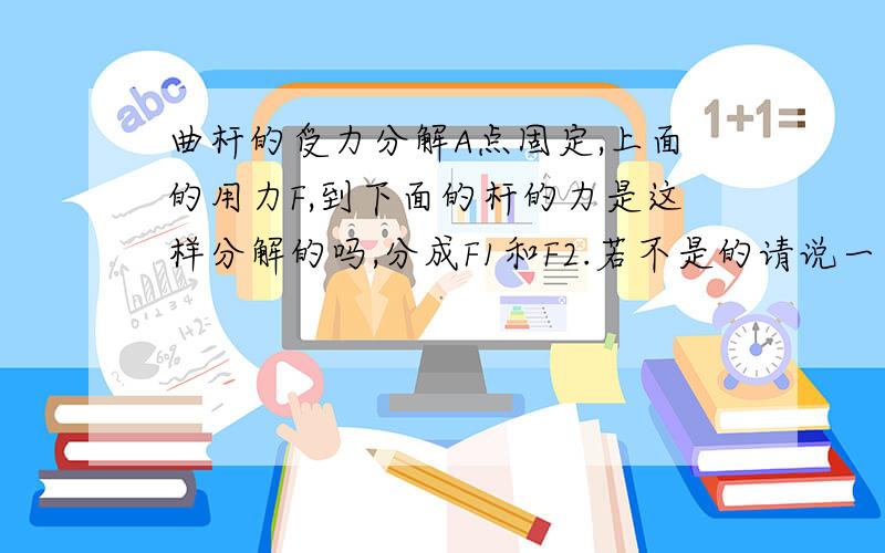 曲杆的受力分解A点固定,上面的用力F,到下面的杆的力是这样分解的吗,分成F1和F2.若不是的请说一下怎么分解的力.这个曲