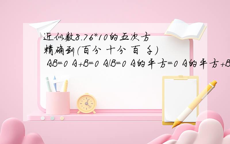 近似数8.76*10的五次方精确到（百分 十分 百 千） AB=0 A+B=0 A/B=0 A的平方=0 A的平方+B的